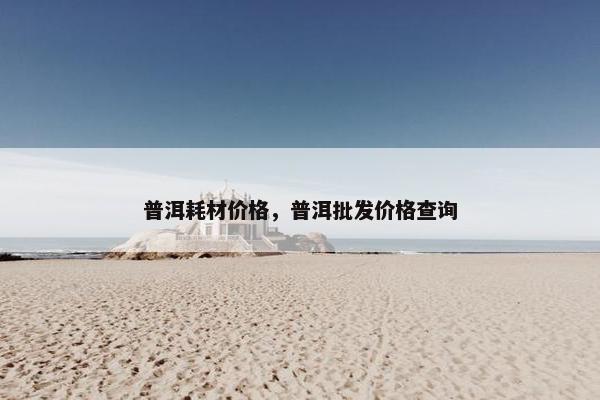 普洱耗材价格，普洱批发价格查询