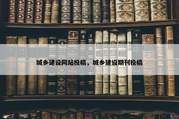 城乡建设网站投稿，城乡建设期刊投稿