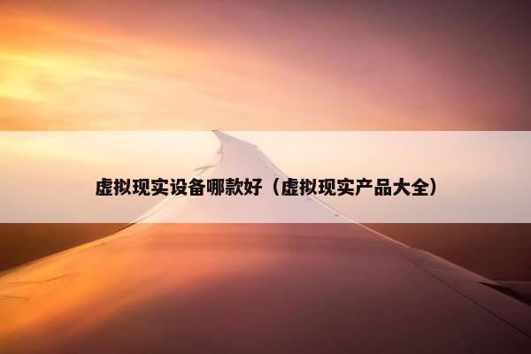 虚拟现实设备哪款好（虚拟现实产品大全）