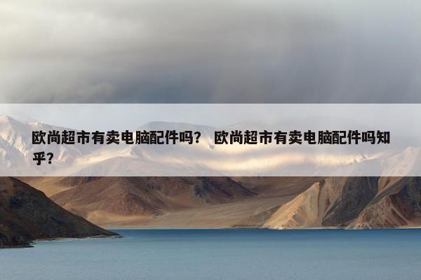 欧尚超市有卖电脑配件吗？ 欧尚超市有卖电脑配件吗知乎？