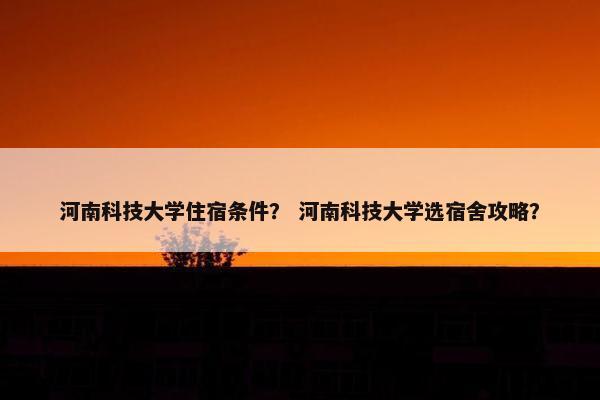 河南科技大学住宿条件？ 河南科技大学选宿舍攻略？