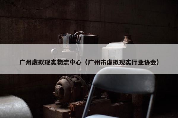 广州虚拟现实物流中心（广州市虚拟现实行业协会）