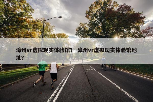 漳州vr虚拟现实体验馆？ 漳州vr虚拟现实体验馆地址？