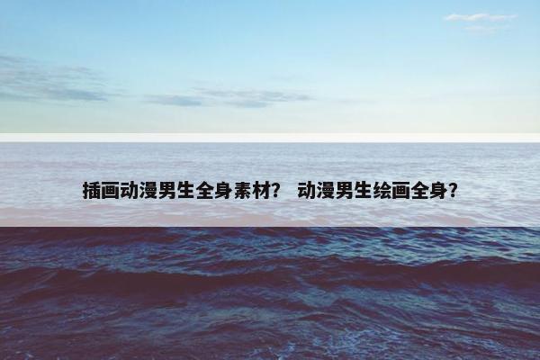 插画动漫男生全身素材？ 动漫男生绘画全身？