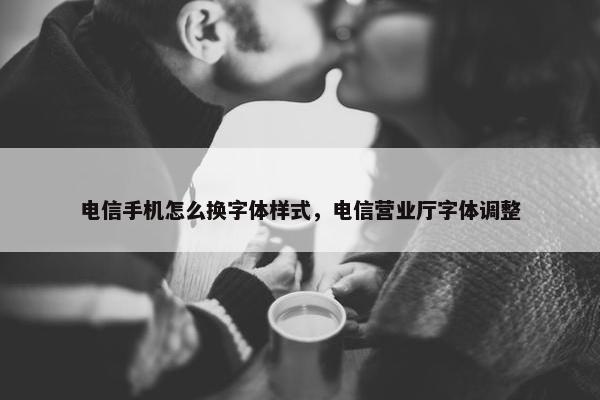电信手机怎么换字体样式，电信营业厅字体调整