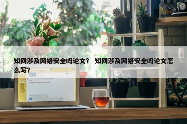 知网涉及网络安全吗论文？ 知网涉及网络安全吗论文怎么写？