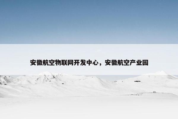 安徽航空物联网开发中心，安徽航空产业园