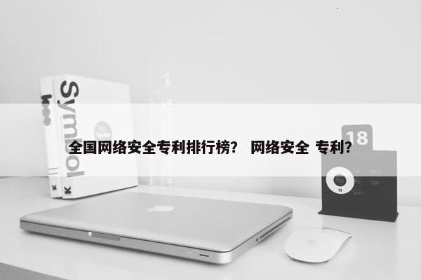 全国网络安全专利排行榜？ 网络安全 专利？