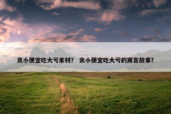 贪小便宜吃大亏素材？ 贪小便宜吃大亏的寓言故事？